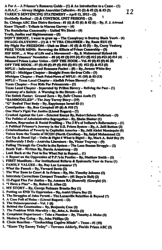 ABAC-Arwey Hlghs Arrchit Caecive. 1 )& 2@V & 130) 12 TAREKCS SENTENCING STATEMENT —Apr 1,012-G) | Decidedly Radieal - (3) & CONTROL UNIT PRISONS - (3) ‘So. Chicago ABC Zine Distro Reviews - #1 (G) & #2 (6) & 3 (6) - By, F. J. Atwood Know Thyself~ Tribute to Marcus Garvey — (4) ‘The Rastafarian Community - lll’;"tm-(" Truth, Justice and Righteousness — DON’T SHOOT. | want 1o grow up — The Conspiracy 1o Destroy Black Youth - (6) uwmmmu-u)llmmmm~nl—mw My Plight For FREEDOM — Utsh on Blast - #1 (5) & #2 (5) - | Mwm FIZE YOUR MIND: Reveriag the Bt of Pesn Centorsip— 5 7 HOP.. A Way of Lo and & Movement - Iy, &. Mabammad Fiviaod () Nevada Prisoners® Newsletter — #8 (4) §9 (3) 110 (4) #17.(5) #13 () 13 (4) 14 (4) Missourf Prison Labor Union ~ OFF THE HOOK — Vol. #1-(4) 2 (9) #6 (8) OFF THE HOOK - ¥7 (5) #8.45) 19 (5) #10 (5) #11 (5) #12(5) & 13 (5) Mg oyt Sveigh o e dros o MWrLU- = - Michigm Chnpir < Fagh ot ews o MFLA -1 (0 & 01 (13) W-TtnllAafl?..’—M"hflrmyl’fl) Teces Cuaper - Fee Ride or Prisncrat- Tekns Locat Chapte cparaed by Proen Seery - Rl the st 1) Asatomy of Saich: A Waringto te Srck () The Smeh Poctors Growad ers- B, Sae Chn Al 1 “BAMBOOTLED™ - The oey TrreySory (19 - “G" Bodied That Bedy ~ Dy, Expylacopa heresl-E) (1) ‘Constipation - By, Ron Campbell 49 (8) & #10 (7) . Ome Man’s Fight For Justice (Lionel Rogers) - (7) - Crushed Againgt the Law — Selected Essays By, Robert Saleem Holbrook - (3) The Polics o Admintraive Segregaios - by, SheksShesar ) mmnmm-msu\-fn‘_filfin—y 0l A Paleat Peisners Jourmy in I .. Prven Sy . Jal Bt ) - Criminalization of Poverty in Capitalist America ~ By, Jatil Abdul Muntaguin (8) Valces from the Tombs of HOON (North Carolina) — By, Sulyd Mubammad (2) G s Sand Upt Unie & Fight 4 What R Dy Mok . Retd g 01 Delberately 1 Dey - Ansreho Litrstore- Dy, Viwr Trayway - ) aling Throvgh (e Cacks nhe Sy The Leon e Sl -1 « Death Toll - Written By, Darrin Armstrong - (3) -« Look Buck at the Past to See What Not to Repeat... (1) . A Report on the Oppression of P-P-sdn Pontiac- By, Matthew Smith - (5) L. TIRST beanfato— For nstiatoral Rfor & Syscaat Tou d Foes () i FAMILY VALUES - By, Ray Lue Levasseur (7) Whal he Fevack Dy, Versard Devia @ ’, The War Zooe 1o Court & In Prison ~ By, Mr. Timothy Johuson (2) . Interstate Corvections Compact Transfcr - (41 Daye n Hel) @) 1. T2oged ek For ustic By, Anan RA (Sumrl) (Grange) O L T Heve s Pno~ By, Rovert 3, Al () 1. MY STORY - By, George Rahsaan Brooks-Bey (1) . Puttng an END o Oppresion. By At Unara ey @) 3. The Struggles o Joha Perott— The Lueasville Rebellion & Beyond (7) & A Case Bl of Holes— (Lionel Rogers)- (2) 5. The Delncorporated—Vol. 1 (6 §. Dehind the Constantise ~ By, Benjomin Case (2) 7. The Froblcm With Morallty — By, Joha,A. Redds @) 8. Complaini Deprtment ~ Toke a Namber - By, Tinothy J. Mlse (3) 9. Modera Day Gulag - Dy, Joha Philips (3) 0. Chain Reaction - “Unshackliag Captive Minds™ ~ Texas - 1 (10) 1. “Know Thy Encmy Today" - Tervence Adderly, Florida Prison ABC (3)